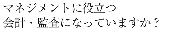 マネジメントに役立つ会計・監査になっていますか?
